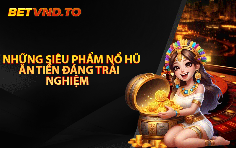 Những siêu phẩm nổ hũ ăn tiền đáng trải nghiệm